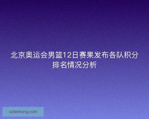 北京奥运会男篮12日赛果发布各队积分排名情况分析