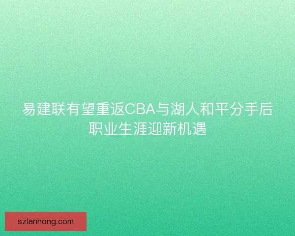 易建联有望重返CBA与湖人和平分手后职业生涯迎新机遇