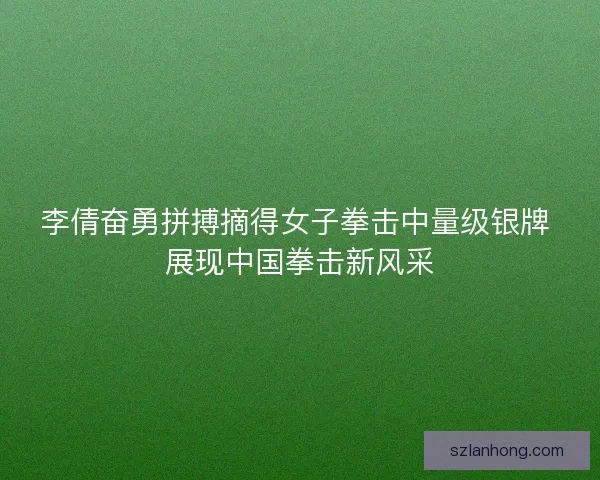 李倩奋勇拼搏摘得女子拳击中量级银牌 展现中国拳击新风采