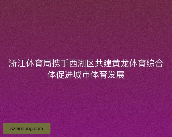 浙江体育局携手西湖区共建黄龙体育综合体促进城市体育发展