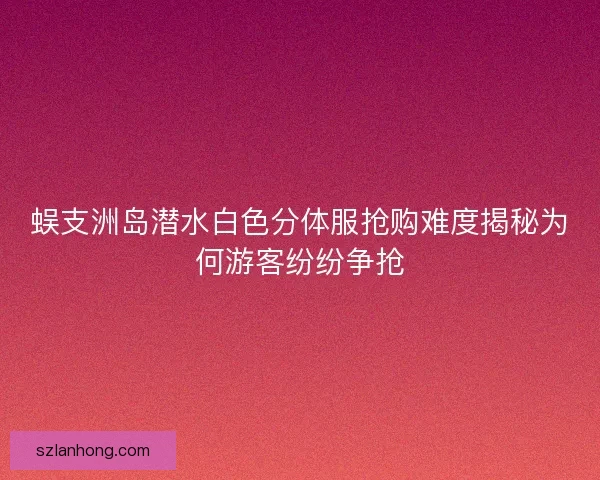 蜈支洲岛潜水白色分体服抢购难度揭秘为何游客纷纷争抢