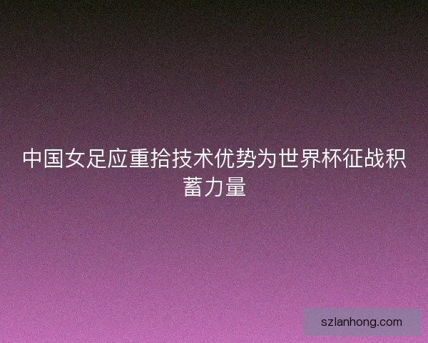 中国女足应重拾技术优势为世界杯征战积蓄力量