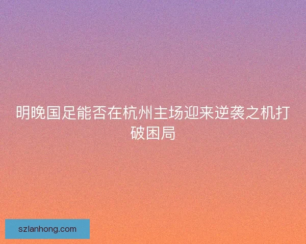 明晚国足能否在杭州主场迎来逆袭之机打破困局